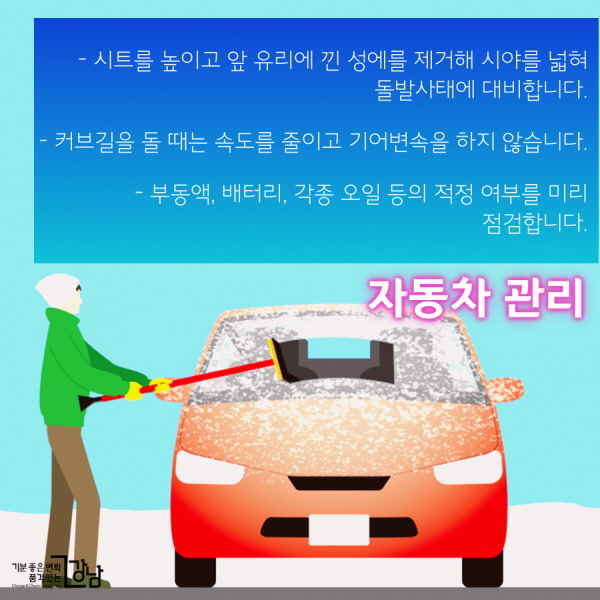 자동차 안전 관리 - 도로의 결빙에 대비해 스노우체인, 염화칼슘, 삽 등 월동용품을 갖춰 둡니다. - 시트를 높이고 앞 유리에 낀 성에를 제거해 시야를 넓혀 돌발사태에 대비합니다. - 커브길을 돌 때는 미리 속도를 줄이고 기어변속을 하지 않습니다. - 부동액, 배터리, 각종 오일 등의 적정 여부를 미리 점검합니다.