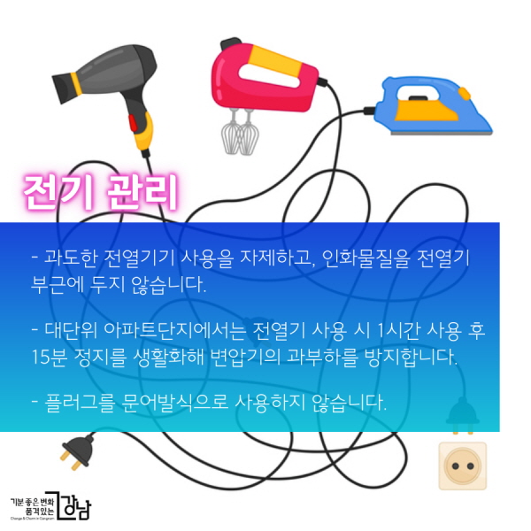 전기 관리  - 과도한 전열기기 사용을 자제하고, 인화물질을 전열기 부근에 두지 않습니다.  - 대단위 아파트단지에서는 전열기 사용 시 1시간 사용 후 15분 정지를 생활화해 변압기의 과부하를 방지합니다.  - 플러그를 문어발식으로 사용하지 않습니다.