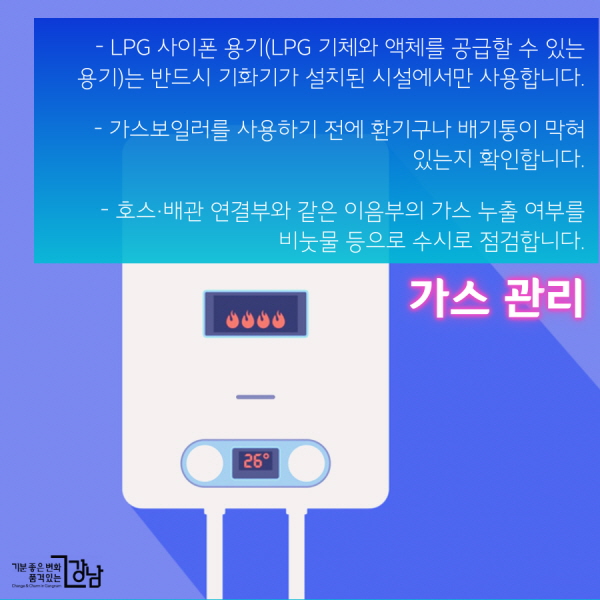 가스 관리  - LPG 사이폰 용기(LPG 기체와 액체를 공급할 수 있는 용기)는 반드시 기화기가 설치된 시설에서만 사용합니다.  - 가스보일러를 사용하기 전에 환기구나 배기통이 막혀 있는지 확인합니다.  - 호스·배관 연결부와 같은 이음부의 가스 누출 여부를 비눗물 등으로 수시로 점검합니다.