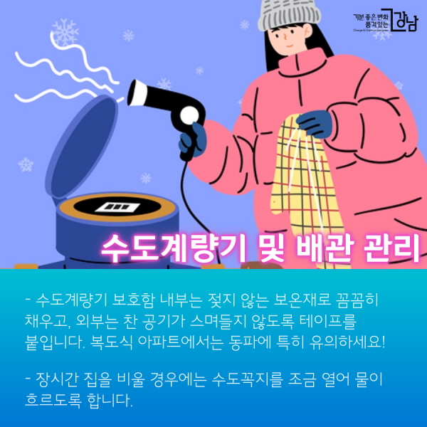 수도계량기 및 배관 관리 - 수도계량기 보호함 내부는 젖지 않는 보온재로 꼼꼼히 채우고, 외부는 찬 공기가 스며들지 않도록 테이프를 붙입니다. 복도식 아파트에서는 동파에 특히 유의하세요! - 장시간 집을 비울 경우에는 수도꼭지를 조금 열어 물이 흐르도록 합니다. - 수도관이 얼었을 때에는 50℃ 이하의 미지근한 물로 서서히 녹여줍니다.