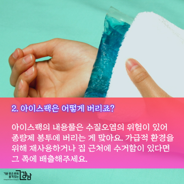 2. 아이스팩은 어떻게 버리죠? 아이스팩의 내용물은 수질오염의 위험이 있어 종량제 봉투에 버리는 게 맞아요. 가급적 환경을 위해 재사용하거나 집 근처에 수거함이 있다면 그 쪽에 배출해주세요.
