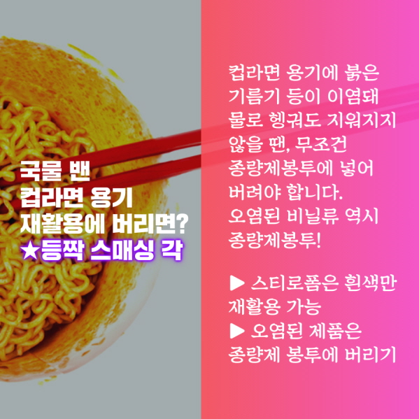 국물 밴 컵라면 용기 재활용에 버리면? ★등짝 스매싱 각 컵라면 용기에 붉은 기름기 등이 이염돼 물로 헹궈도 지워지지 않을 땐, 무조건 종량제봉투에 넣어 버려야 합니다. 오염된 비닐류 역시 종량제봉투! ▶ 스티로폼은 흰색만 재활용 가능 ▶ 오염된 제품은 종량제 봉투에 버리기