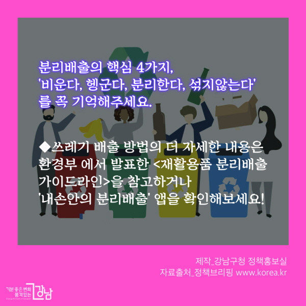 분리배출의 핵심 4가지, '비운다, 헹군다, 분리한다, 섞지않는다' 를 꼭 기억해주세요. ◆쓰레기 배출 방법의 더 자세한 내용은 환경부 에서 발표한 <재활용품 분리배출 가이드라인>을 참고하거나 '내손안의 분리배출' 앱을 확인해보세요! 제작_강남구청 정책홍보실 자료출처_정책브리핑 www.korea.kr