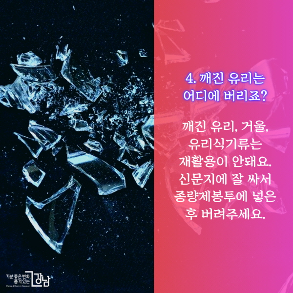 4. 깨진 유리는 어디에 버리죠?  깨진 유리, 거울, 유리식기류는 재활용이 안돼요. 신문지에 잘 싸서 종량제봉투에 넣은 후 버려주세요.