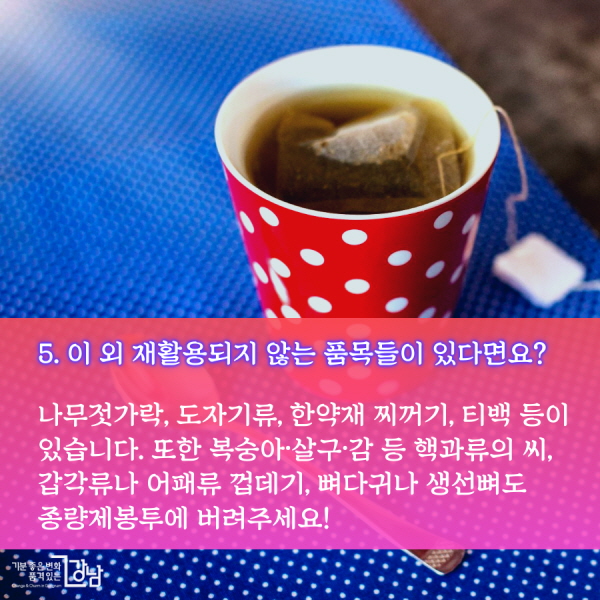 5. 이 외 재활용되지 않는 품목들이 있다면요?  나무젓가락, 도자기류, 한약재 찌꺼기, 티백 등이 있습니다. 또한 복숭아·살구·감 등 핵과류의 씨, 갑각류나 어패류 껍데기, 뼈다귀나 생선뼈도 종량제봉투에 버려주세요!