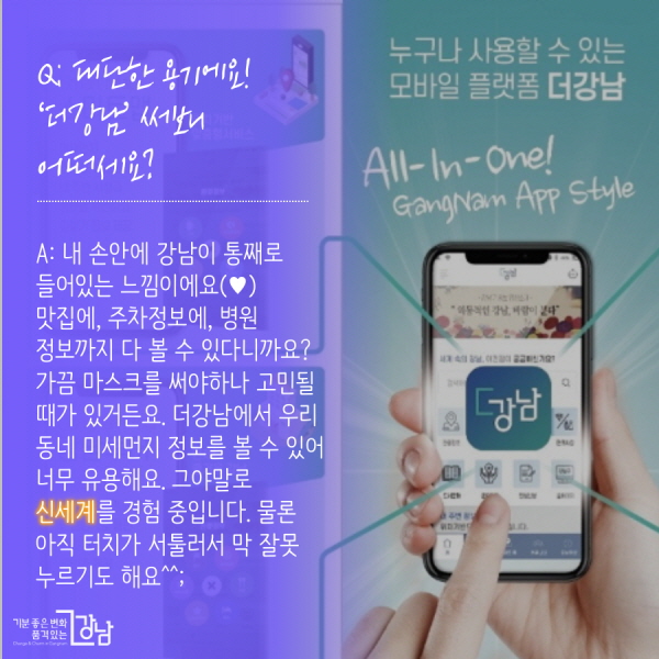 Q: 대단한 용기에요! 직접 ‘더강남’ 써보니 어떠세요? A: 내 손안에 강남이 통째로 들어있는 느낌이에요(♥) 맛집에, 주차정보에, 병원 정보까지 다 볼 수 있다니까요? 가끔 마스크를 써야하나 고민될 때가 있거든요. 더강남에서 우리 동네 미세먼지 정보를 볼 수 있어 너무 유용해요. 그야말로 신세계를 경험 중입니다. 물론 아직 터치가 서툴러서 막 잘못 누르기도 해요^^;