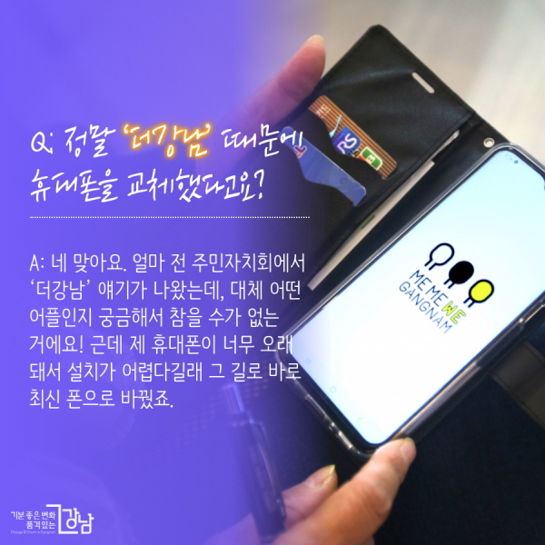 Q: 정말 ‘더강남’ 때문에 휴대폰을 교체했다고요?  A: 네 맞아요. 얼마 전 주민자치회에서 ‘더강남’ 얘기가 나왔는데, 대체 어떤 어플인지 궁금해서 참을 수가 없는 거에요! 근데 제 휴대폰이 너무 오래 돼서 설치가 어렵다길래 그 길로 바로 최신 폰으로 바꿨죠.