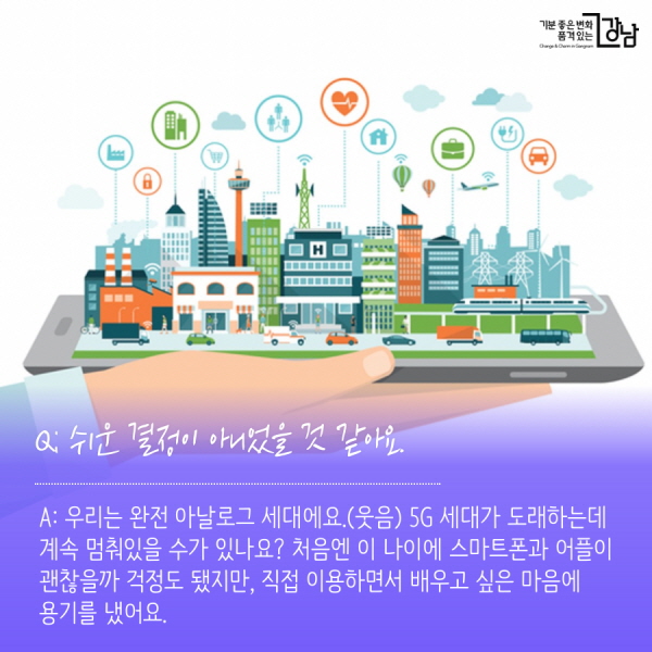 Q: 쉬운 결정이 아니었을 것 같아요. A: 우리는 완전 아날로그 세대에요.(웃음) 4G, 5G 세대가 도래하는데 계속 멈춰있을 수가 있나요? 처음엔 이 나이에 스마트폰과 어플이 괜찮을까 걱정도 됐지만, 직접 이용해보면서 배우고 싶은 마음에 용기를 냈어요.