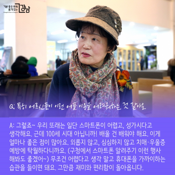 Q: 특히 어르신들이 이런 어플 이용을 어려워하는 것 같아요. A: 그렇죠~ 주변에도 적극 홍보 중인데 우리 또래는 일단 스마트폰이 어렵고, 성가시다고 생각해요. 근데 100세 시대 아닙니까! 배울 건 배워야 해요. 이게 얼마나 좋은 점이 많아요. 외롭지 않고, 심심하지 않고 치매·우울증 예방에 탁월하다니까요. (구청에서 스마트폰 알려주기 이런 행사 해봐도 좋겠어~) 무조건 어렵다고 생각 말고 휴대폰을 가까이하는 습관을 들이면 돼요. 그만큼 재미와 편리함이 돌아옵니다.