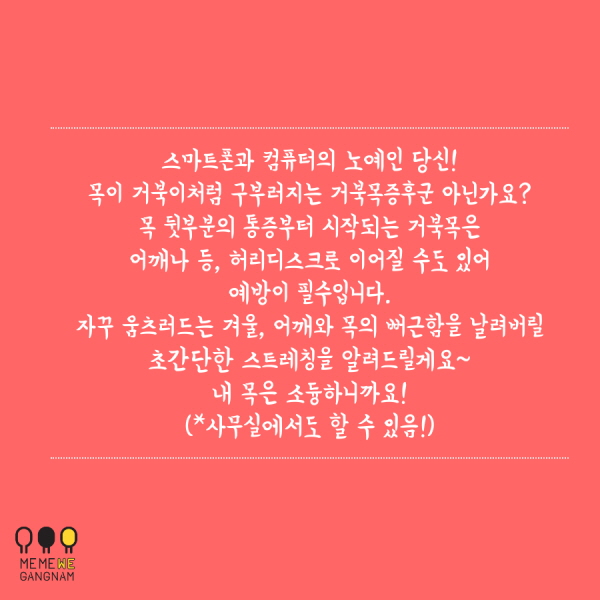 스마트폰과 컴퓨터의 노예인 당신! 목이 거북이처럼 구부러지는 거북목증후군 아닌가요? 목 뒷부분의 통증부터 시작되는 거북목은 어깨나 등, 허리디스크로 이어질 수도 있어 예방이 필수입니다. 자꾸 움츠러드는 겨울, 어깨와 목의 뻐근함을 날려버릴 초간단한 스트레칭을 알려드릴게요~ 내 목은 소듕하니까요! (*사무실에서도 할 수 있음!)
