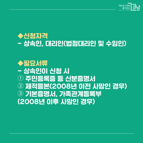 ◆신청자격 - 상속인, 대리인(법정대리인 및 수임인)   ◆필요서류 - 상속인이 신청 시  ① 주민등록증 등 신분을 확인할 수 있는 신분증명서  ② 제적등본(2008년 이전 사망인 경우)  ③ 기본증명서, 가족관계등록부(2008년 이후 사망인 경우) 