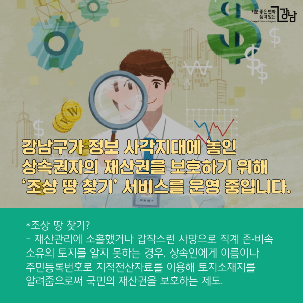 강남구가 정보 사각지대에 놓인 상속권자의 재산권을 보호하기 위해 ‘조상 땅 찾기’ 서비스를 운영 중입니다. *조상 땅 찾기? - 재산관리에 소홀했거나 갑작스런 사망으로 직계 존·비속 소유의 토지를 알지 못하는 경우, 상속인에게 이름이나 주민등록번호로 지적전산자료를 이용해 토지소재지를 알려줌으로써 국민의 재산권을 보호하는 제도.