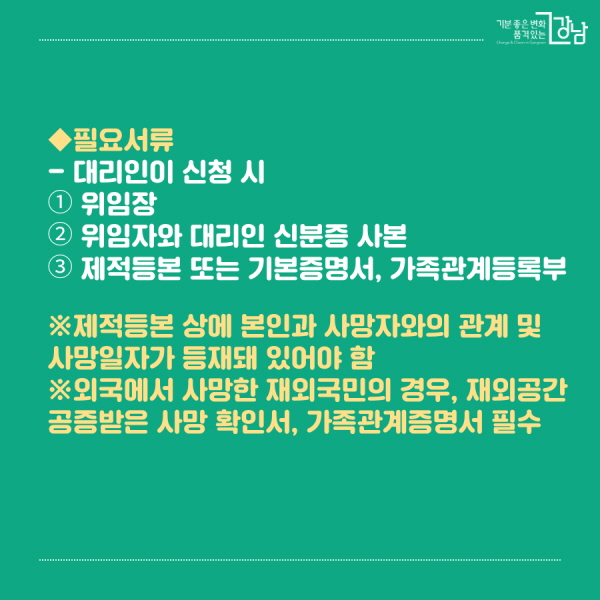 ◆필요서류 - 대리인이 신청 시 ① 위임장 ② 위임자와 대리인 신분증 사본 ③ 제적등본 또는 기본증명서, 가족관계등록부 ※제적등본 상에 본인과 사망자와의 관계 및 사망일자가 등재돼 있어야 함 ※외국에서 사망한 재외국민의 경우, 재 외공간 공증받은 사망 확인서, 가족관계증명서 필수