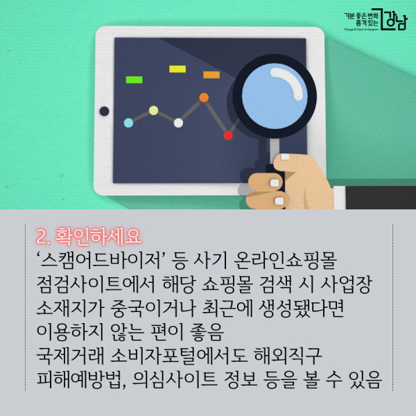 2. 확인하세요 ‘스캠어드바이저’ 등 사기 온라인쇼핑몰 점검사이트에서 해당 쇼핑몰 검색 시 사업장 소재지가 중국이거나 최근에 생성됐다면 이용하지 않는 편이 좋음 국제거래 소비자포털에서도 해외직구 피해예방법, 의심사이트 정보 등을 볼 수 있음