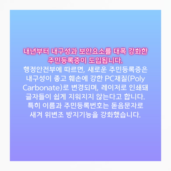 내년부터 내구성과 보안요소를 대폭 강화한 주민등록증이 도입됩니다.  행정안전부에 따르면, 새로운 주민등록증은 내구성이 좋고 훼손에 강한 PC재질(Poly Carbonate)로 변경되며, 레이저로 인쇄돼 글자들이 쉽게 지워지지 않는다고 합니다. 특히 이름과 주민등록번호는 돋음문자로 새겨 위변조 방지기능을 강화했습니다.