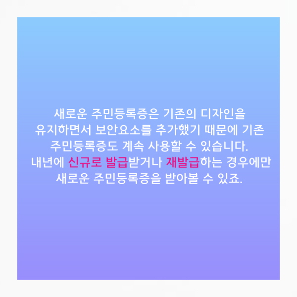 새로운 주민등록증은 기존의 디자인을 유지하면서 보안요소를 추가했기 때문에 기존 주민등록증도 계속 사용할 수 있습니다. 내년에 신규로 발급받거나 재발급하는 경우에만 새로운 주민등록증을 받아볼 수 있죠.