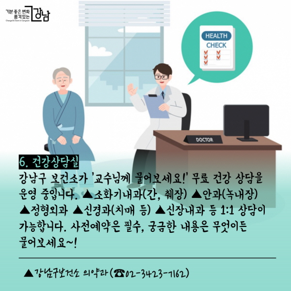 6. 건강상담실  강남구 보건소가 ‘교수님께 물어보세요!’ 무료 건강 상담을 운영 중입니다. ▲소화기내과(간, 췌장) ▲안과(녹내장) ▲정형외과 ▲신경과(치매 등) ▲신장내과 등 1:1 상담이 가능합니다. 사전예약은 필수! 궁금한 내용은 무엇이든 물어보세요~!   ▲강남구보건소 의약과(☎02-3423-7162)