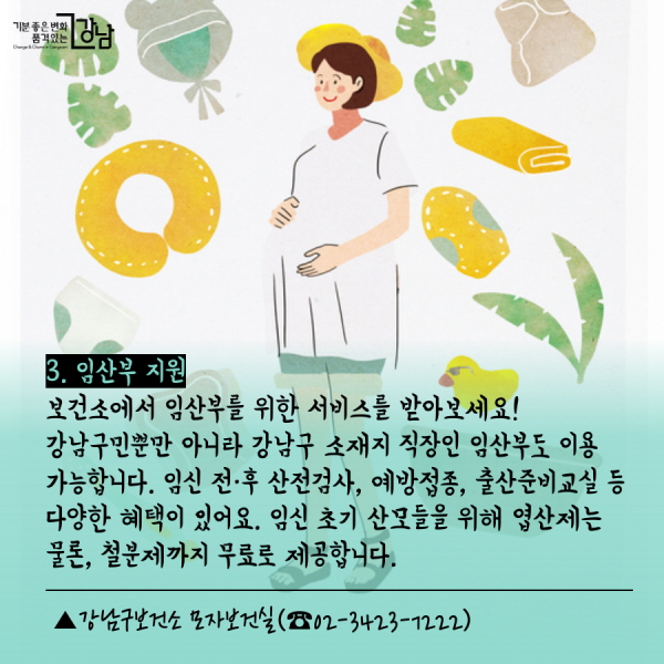 3. 임산부 지원  보건소에서 임산부를 위한 서비스를 받아보세요! 강남구민뿐만 아니라 강남구 소재지 직장인 임산부도 이용 가능합니다. 임신 전·후 산전검사, 예방접종, 출산준비교실 등 다양한 혜택이 있어요. 임신 초기 산모들을 위해 엽산제는 물론, 철분제까지 무료로 제공합니다.  ▲강남구보건소 모자보건실(☎02-3423-7222) 