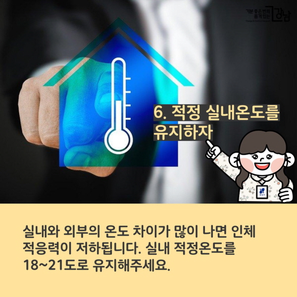 6. 적정 실내온도를 유지하자 실내와 외부의 온도 차이가 많이 나면 인체 적응력이 저하됩니다. 실내 적정온도를 18~21도로 유지해주세요.