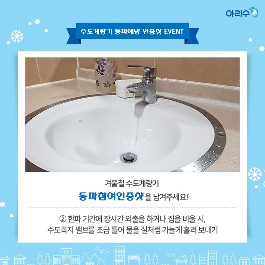 겨울철 수도계량기 동파예방참여 인증샷 이벤트 안내 시민들이 계량기 동파동결예방법 공유와 관심도 제고를 위하여 겨울철 수도계량기 동파예방참여 인증샷 이벤트를 다음과 같이 개최하오니 많은 참여 바랍니다. ○ 참여대상 : 서울시민 누구나 ○ 참여기간 : 2019. 11. 15. ~ 2020. 2. 28. ○ 주요내용 : 겨울철 수도계량기 동파예방참여 인증샷 - 계량기함 보호통 내부에 솜 등의 보온재를 채워 넣은 사진 - 한파기간에 장시간 외출을 하거나 집을 비울 시 수도꼭지 밸브를 조금 틀어 물을 실처럼 가늘게 흘려보낸 사진 - 위 방법 외에 동파‧동결을 예방하기 위해 계량기함을 보온조치한 사진 ○ 신청방법 : 아리수 페이스북(https://www.facebook.com/seoularisu)에 “겨울철 수도계량기 동파예방참여 인증샷” 이벤트 게시물에 동파예방을 참여한 사진과 함께 “#동파예방” 댓글달기 ○ 시상내용 : 무작위 50명 선정(5만원 상품권 지급) 자료제공 : 상수도사업본부 계측관리과 02) 3146-1253~4