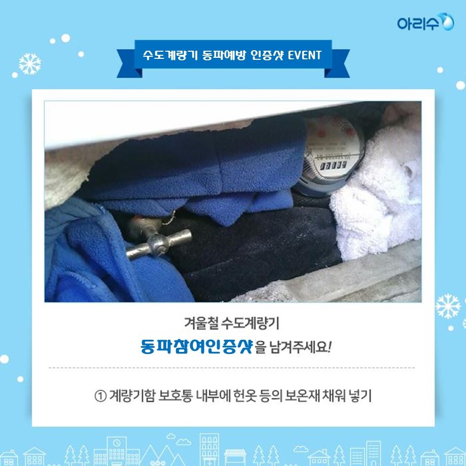 겨울철 수도계량기 동파예방참여 인증샷 이벤트 안내 시민들이 계량기 동파동결예방법 공유와 관심도 제고를 위하여 겨울철 수도계량기 동파예방참여 인증샷 이벤트를 다음과 같이 개최하오니 많은 참여 바랍니다. ○ 참여대상 : 서울시민 누구나 ○ 참여기간 : 2019. 11. 15. ~ 2020. 2. 28. ○ 주요내용 : 겨울철 수도계량기 동파예방참여 인증샷 - 계량기함 보호통 내부에 솜 등의 보온재를 채워 넣은 사진 - 한파기간에 장시간 외출을 하거나 집을 비울 시 수도꼭지 밸브를 조금 틀어 물을 실처럼 가늘게 흘려보낸 사진 - 위 방법 외에 동파‧동결을 예방하기 위해 계량기함을 보온조치한 사진 ○ 신청방법 : 아리수 페이스북(https://www.facebook.com/seoularisu)에 “겨울철 수도계량기 동파예방참여 인증샷” 이벤트 게시물에 동파예방을 참여한 사진과 함께 “#동파예방” 댓글달기 ○ 시상내용 : 무작위 50명 선정(5만원 상품권 지급) 자료제공 : 상수도사업본부 계측관리과 02) 3146-1253~4