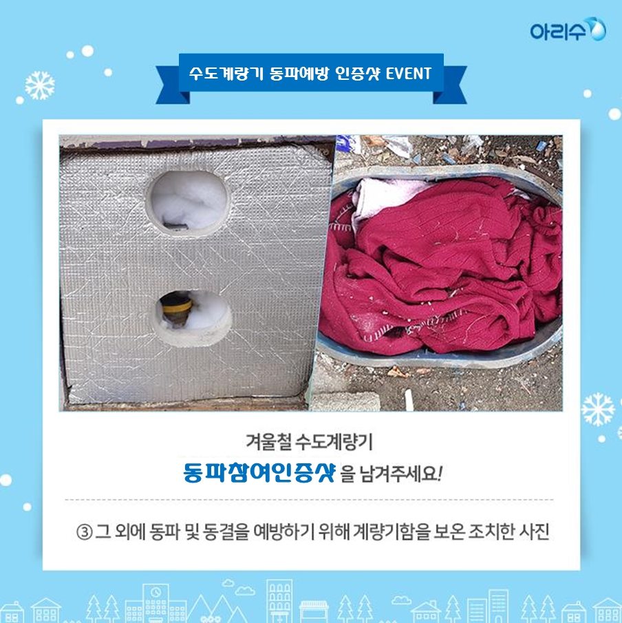 겨울철 수도계량기 동파예방참여 인증샷 이벤트 안내 시민들이 계량기 동파동결예방법 공유와 관심도 제고를 위하여 겨울철 수도계량기 동파예방참여 인증샷 이벤트를 다음과 같이 개최하오니 많은 참여 바랍니다. ○ 참여대상 : 서울시민 누구나 ○ 참여기간 : 2019. 11. 15. ~ 2020. 2. 28. ○ 주요내용 : 겨울철 수도계량기 동파예방참여 인증샷 - 계량기함 보호통 내부에 솜 등의 보온재를 채워 넣은 사진 - 한파기간에 장시간 외출을 하거나 집을 비울 시 수도꼭지 밸브를 조금 틀어 물을 실처럼 가늘게 흘려보낸 사진 - 위 방법 외에 동파‧동결을 예방하기 위해 계량기함을 보온조치한 사진 ○ 신청방법 : 아리수 페이스북(https://www.facebook.com/seoularisu)에 “겨울철 수도계량기 동파예방참여 인증샷” 이벤트 게시물에 동파예방을 참여한 사진과 함께 “#동파예방” 댓글달기 ○ 시상내용 : 무작위 50명 선정(5만원 상품권 지급) 자료제공 : 상수도사업본부 계측관리과 02) 3146-1253~4