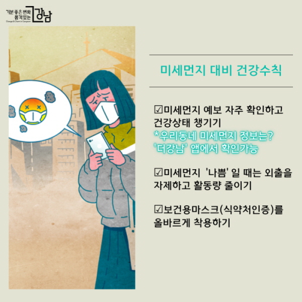 미세먼지 대비 건강수칙 ☑미세먼지 예보 자주 확인하고 건강상태 챙기기 *우리동네 미세먼지 정보는? '더강남' 앱에서 확인가능 ☑미세먼지 ‘나쁨’일 때는 외출을 자제하고 활동량 줄이기 ☑보건용마스크(식약처인증)를 올바르게 착용하기 ☑천식 등 호흡기질환자는 외출 시 항상 증상완화제 등 구제약물 지참하기
