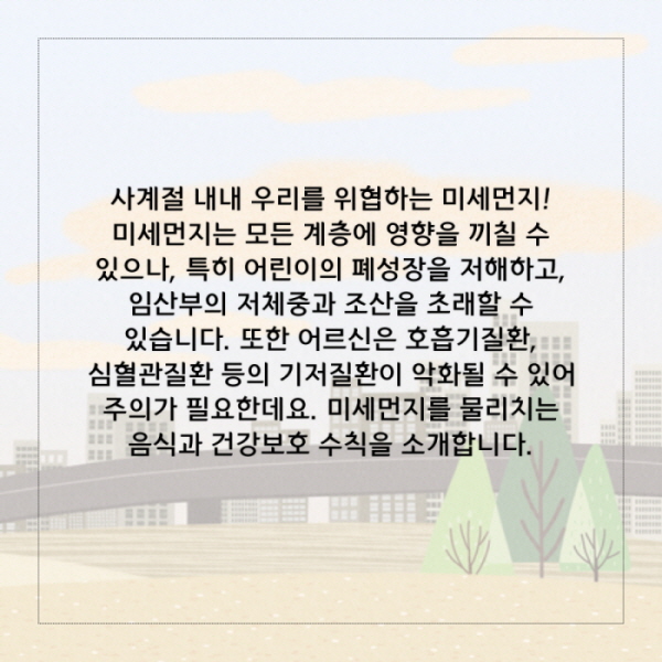 사계절 내내 우리를 위협하는 미세먼지! 미세먼지는 모든 계층에 영향을 끼칠 수 있으나, 특히 어린이의 폐성장을 저해하고, 임산부의 저체중과 조산을 초래할 수 있습니다. 또한 어르신은 호흡기질환, 심혈관질환 등의 기저질환이 악화될 수 있으므로 주의가 필요한데요. 미세먼지를 물리치는 음식과 건강보호 수칙을 소개합니다.