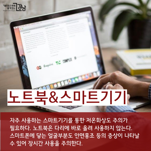 노트북&스마트기기 자주 사용하는 스마트기기를 통한 저온화상도 주의가 필요하다. 노트북은 다리에 바로 올려 사용하지 않는다. 스마트폰에 닿는 얼굴부분도 안면홍조 등의 증상이 나타날 수 있어 장시간 사용을 주의한다.