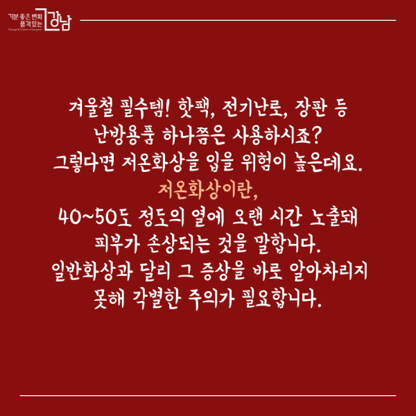겨울철 필수템! 핫팩, 전기난로, 장판 등 난방용품 하나쯤은 사용하시죠? 그렇다면 저온화상을 입을 위험이 높은데요. 저온화상이란, 40~50도 정도의 열에 오랜 시간 노출돼 피부가 손상되는 것을 말합니다. 일반화상과 달리 그 증상을 바로 알아차리지 못해 각별한 주의가 필요합니다.