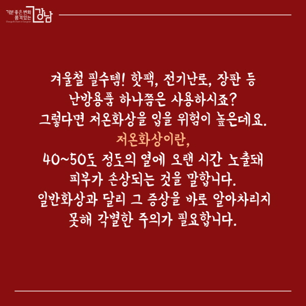 겨울철 필수템! 핫팩, 전기난로, 장판 등 난방용품 하나쯤은 사용하시죠? 그렇다면 저온화상을 입을 위험이 높은데요. 저온화상이란,  40~50도 정도의 열에 오랜 시간 노출돼 피부가 손상되는 것을 말합니다.   일반화상과 달리 그 증상을 바로 알아차리지 못해 각별한 주의가 필요합니다. 