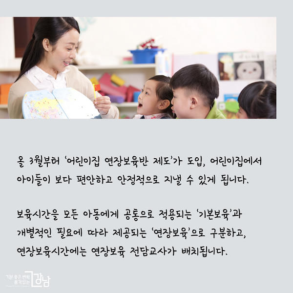 올 3월부터 ‘어린이집 연장보육반 제도’가 도입, 어린이집에서 아이들이 보다 편안하고 안정적으로 지낼 수 있게 됩니다. 보육시간을 모든 아동에게 공통으로 적용되는 ‘기본보육’과 개별적인 필요에 따라 제공되는 ‘연장보육’으로 구분하고, 연장보육시간에는 연장보육 전담교사가 배치됩니다.