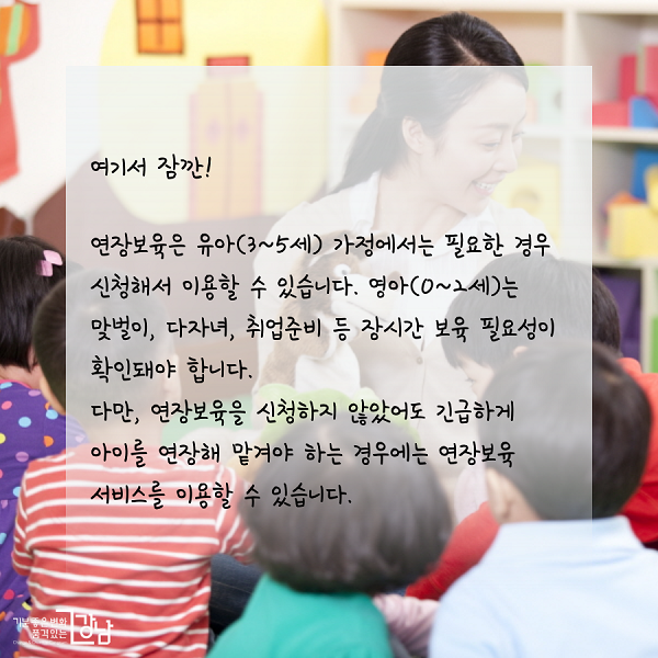 여기서 잠깐!연장보육은 유아(3~5세) 가정에서는 필요한 경우 신청해서 이용할 수 있습니다. 영아(0~2세)는 맞벌이, 다자녀, 취업준비 등 장시간 보육 필요성이 확인돼야 합니다. 다만, 연장보육을 신청하지 않았어도 긴급하게 아이를 연장해 맡겨야 하는 경우에는 연장보육 서비스를 이용할 수 있습니다.