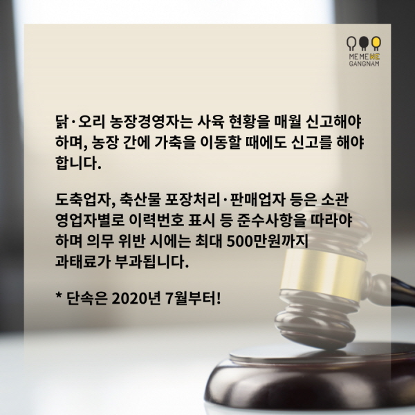 닭·오리 농장경영자는 사육 현황을 매월 신고해야 하며, 농장 간에 가축을 이동할 때에도 신고를 해야 합니다. 도축업자, 축산물 포장처리·판매업자 등은 소관 영업자별로 이력번호 표시 등 준수사항을 따라야 하며 의무 위반 시에는 최대 500만원까지 과태료가 부과됩니다. * 단속은 2020년 7월부터!