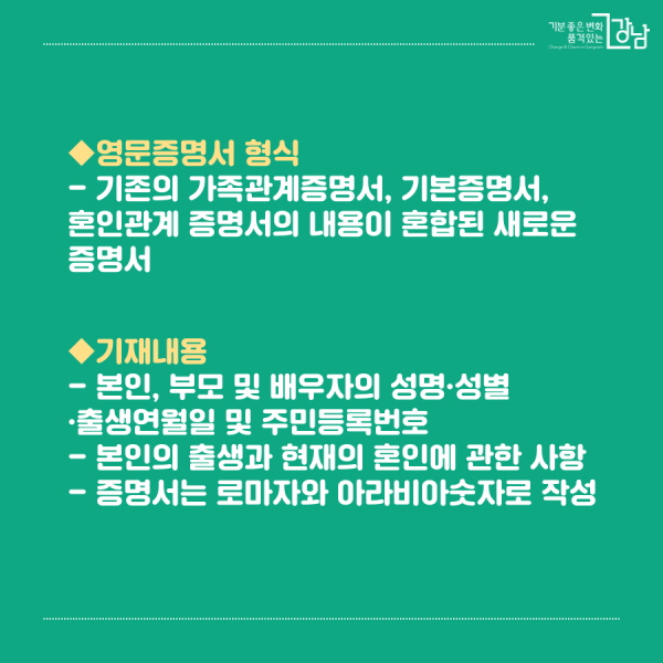 *영문증명서 형식 - 기존의 가족관계증명서, 기본증명서, 혼인관계 증명서의 내용이 혼합된 새로운 증명서 *기재내용 - 본인, 부모 및 배우자의 성명·성별·출생연월일 및 주민등록번호 - 본인의 출생과 현재의 혼인에 관한 사항 - 영문증명서는 로마자와 아라비아숫자로 작성