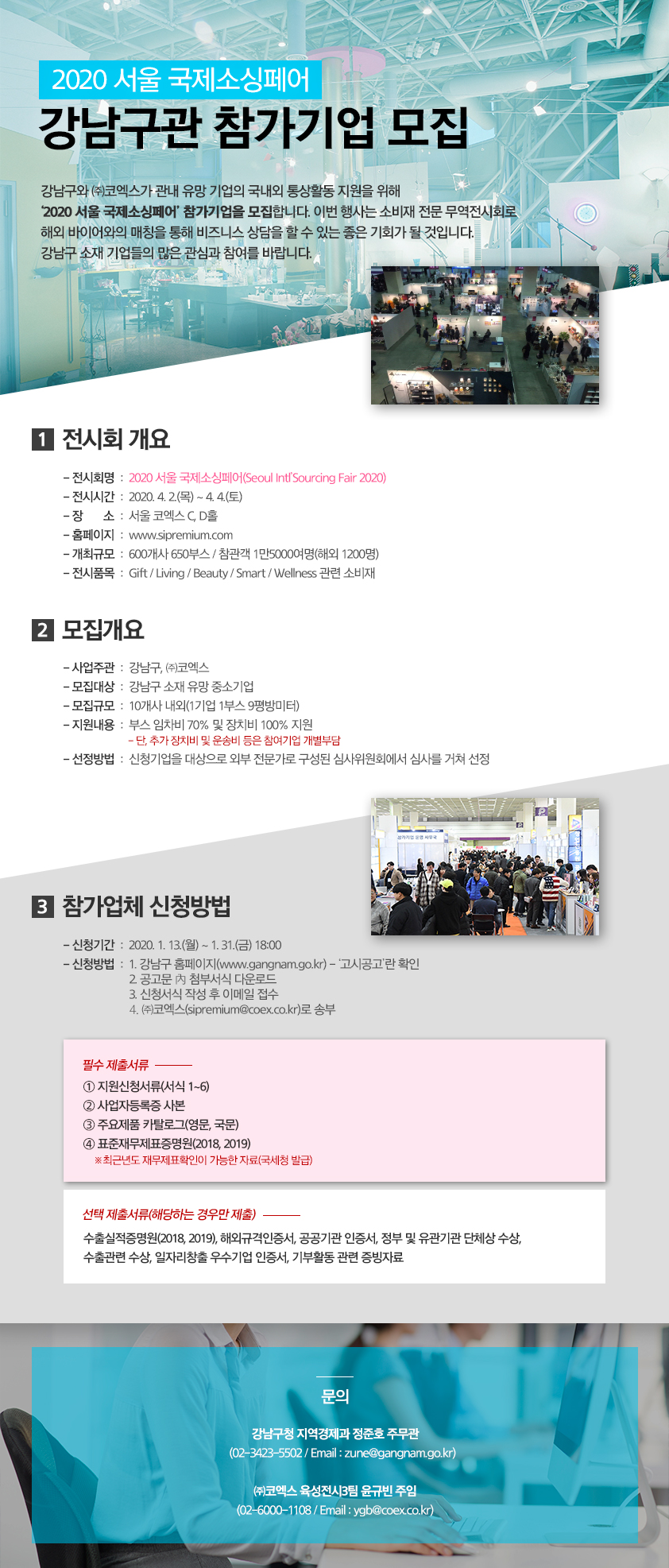 ‘2020 서울 국제소싱페어’ 강남구관 참가기업 모집강남구와 ㈜코엑스가 관내 유망 기업의 국내외 통상활동 지원을 위해 ‘2020 서울 국제소싱페어’ 참가기업을 모집합니다. 이번 행사는 소비재 전문 무역전시회로 해외 바이어와의 매칭을 통해 비즈니스 상담을 할 수 있는 좋은 기회가 될 것입니다. 강남구 소재 기업들의 많은 관심과 참여를 바랍니다.▢ 전시회 개요 ❍ 전시회명 : 2020 서울 국제소싱페어(Seoul Intl’Sourcing Fair 2020) ❍ 전시기간 : 2020. 4. 2.(목) ~ 4. 4.(토) ❍ 장 소 : 서울 코엑스 C, D홀 ❍ 홈페이지 : www.sipremium.com ❍ 개최규모 : 600개사 650부스 / 참관객 1만5000여명(해외 1200명) ❍ 전시품목 : Gift / Living / Beauty / Smart / Wellness 관련 소비재▢ 모집개요 ❍ 사업주관 : 강남구, ㈜코엑스 ❍ 모집대상 : 강남구 소재 유망 중소기업 ❍ 모집규모 : 10개사 내외(1기업 1부스 9평방미터) ❍ 지원내용 : 부스 임차비 70% 및 장치비 100% 지원 - 단, 추가 장치비 및 운송비 등은 참여기업 개별부담 ❍ 선정방법 : 신청기업을 대상으로 외부 전문가로 구성된 심사위원회에서 심사를 거쳐 선정▢ 참가업체 신청방법 ❍ 신청기간 : 2020. 1. 13.(월) ~ 1. 31.(금) 18:00 ❍ 신청방법 : 강남구 홈페이지(www.gangnam.go.kr) - ‘고시공고’란 확인 공고문 內 첨부서식 다운로드 신청서식 작성 후 이메일 접수 ㈜코엑스(sipremium@coex.co.kr)로 송부 ❍ 필수 제출서류 ① 지원신청서류(서식 1~6) ② 사업자등록증 사본 ③ 주요제품 카탈로그(영문, 국문) ④ 표준재무제표증명원(2018, 2019) ※최근년도 재무제표확인이 가능한 자료(국세청 발급 ❍ 선택 제출서류(해당하는 경우만 제출 수출실적증명원(2018, 2019), 해외규격인증서, 공공기관 인증서, 정부 및 유관기관 단체상 수상, 수출관련 수상, 일자리창출 우수기업 인증서, 기부활동 관련 증빙자료▢ 문의 ❍ 강남구청 지역경제과 정준호 주무관 (02-3423-5502 / Email : zune@gangnam.go.kr) ❍ ㈜코엑스 육성전시3팀 윤규빈 주임 (02-6000-1108 / Email : ygb@coex.co.kr