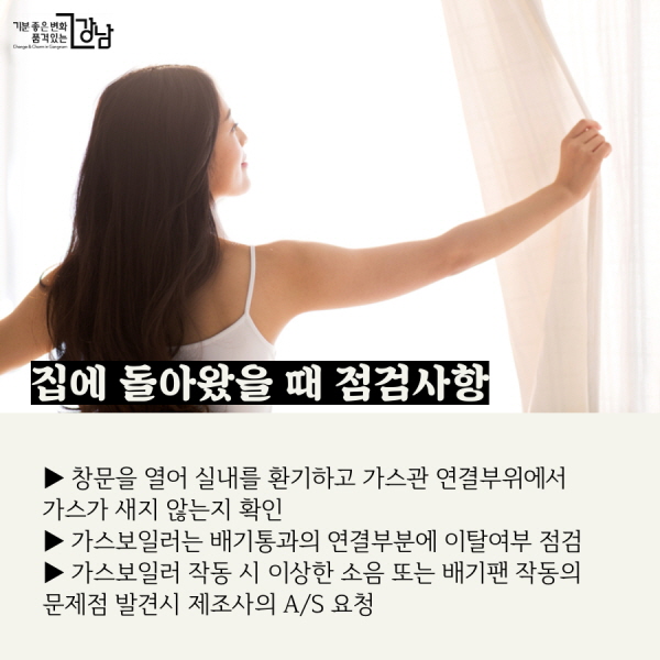 집에 돌아왔을 때 점검사항 ▶ 창문을 열어 실내를 환기시키고 가스관 연결부위에서 가스가 새지 않는지 확인 ▶ 가스보일러는 배기통과의 연결부분에 이탈여부 점검 ▶ 가스보일러 작동 때 이상한 소음 또는 배기팬 작동의 문제점이 발견시 제조사의 A/S 요청