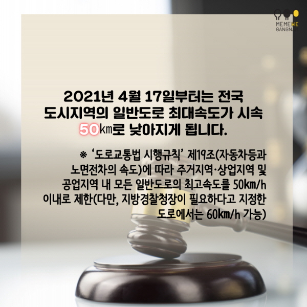  - 2021년 4월 17일부터는 전국 도시지역의 일반도로 최대속도가 시속 50㎞로 낮아지게 됩니다. ※ ‘도로교통법 시행규칙’ 제19조(자동차등과 노면전차의 속도)에 따라 주거지역·상업지역 및 공업지역 내 모든 일반도로의 최고속도를 50㎞/h 이내로 제한(다만, 지방경찰청장이 필요하다고 지정한 도로에서는 60㎞/h 가능)