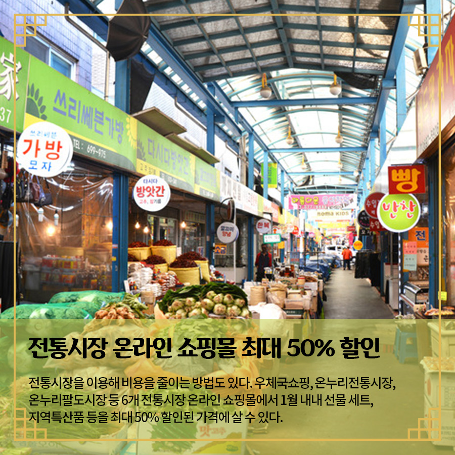 전통시장 온라인 쇼핑몰 최대 50% 할인 전통시장을 이용해 비용을 줄이는 방법도 있다. 우체국쇼핑, 온누리전통시장, 온누리팔도시장 등 6개 전통시장 온라인 쇼핑몰에서 1월 내내 선물 세트, 지역특산품 등을 최대 50% 할인된 가격에 살 수 있다.