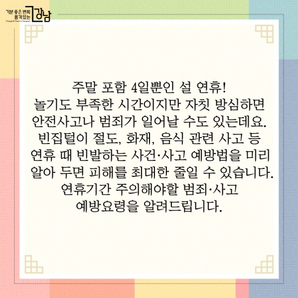 주말 포함 4일뿐인 설 연휴! 놀기도 부족한 시간이지만 자칫 방심하면 안전사고나 범죄가 일어날 수도 있는데요.  빈집털이 절도, 화재, 음식 관련 사고 등 연휴 때 빈발하는 사건·사고 예방법을 미리 알아 두면 피해를 최대한 줄일 수 있습니다. 연휴기간 주의해야할 범죄·사고 예방요령을 알려드립니다.