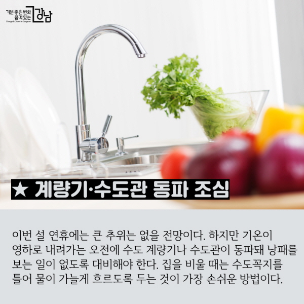 ★ 계량기·수도관 동파 조심 이번 설 연휴에는 큰 추위는 없을 전망이다. 하지만 기온이 영하로 내려가는 오전에 수도 계량기나 수도관이 동파돼 낭패를 보는 일이 없도록 대비해야 한다. 집을 비울 때는 수도꼭지를 틀어 물이 가늘게 흐르도록 두는 것이 가장 손쉬운 방법이다.