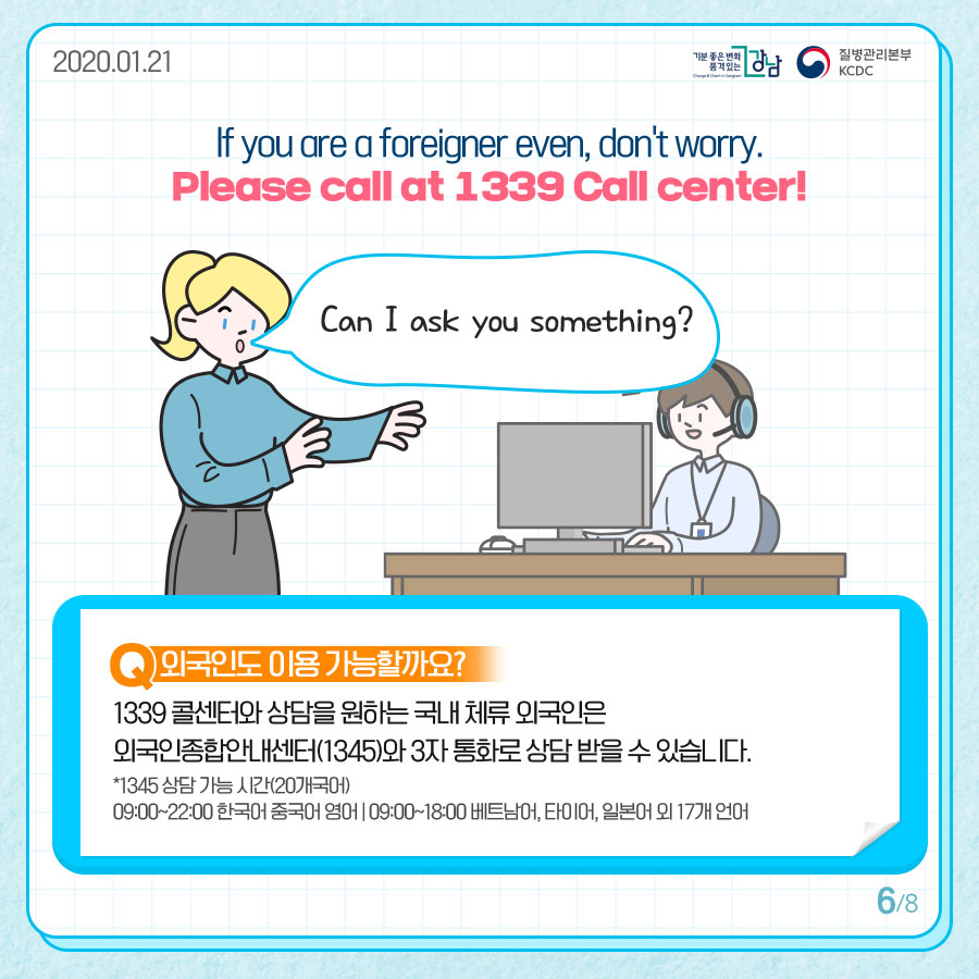 if you are a foreigner even, don't worry. Please call at 1339 Call Center!  Can I ask you something?  Q외국인도 이용 가능할까요? 1339콜센터와 상담을 원하는 국내 체류 외국인은 외국인종합안내센터(1345)와 3자 통화로 상담받을 수 있습니다. *1345 상담 가능 시간(20개국어) 09:00~22:00 한국어 중국어 영어 | 09:00~18:00 베트남어, 타이어, 일본어 외 17개 언어