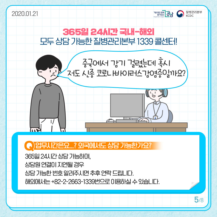 365일 24시간 국내-해외 모두 상담 가능한 질병관리본부 1339 콜센터!  중국에서 감기 걸렸는데 혹시 저도 신종 코로나바이러스감염증일까요?  Q. 업무시간은요...? 외국에서도 상담 가능한가요? 365일 24시간 상담 가능하며, 상담원 연결이 지연될 경우 상담 가능한 번호 알려주시면 추후 연락드립니다. 해외에서는 +82-2-2633-1399번으로 이용하실 수 있습니다.