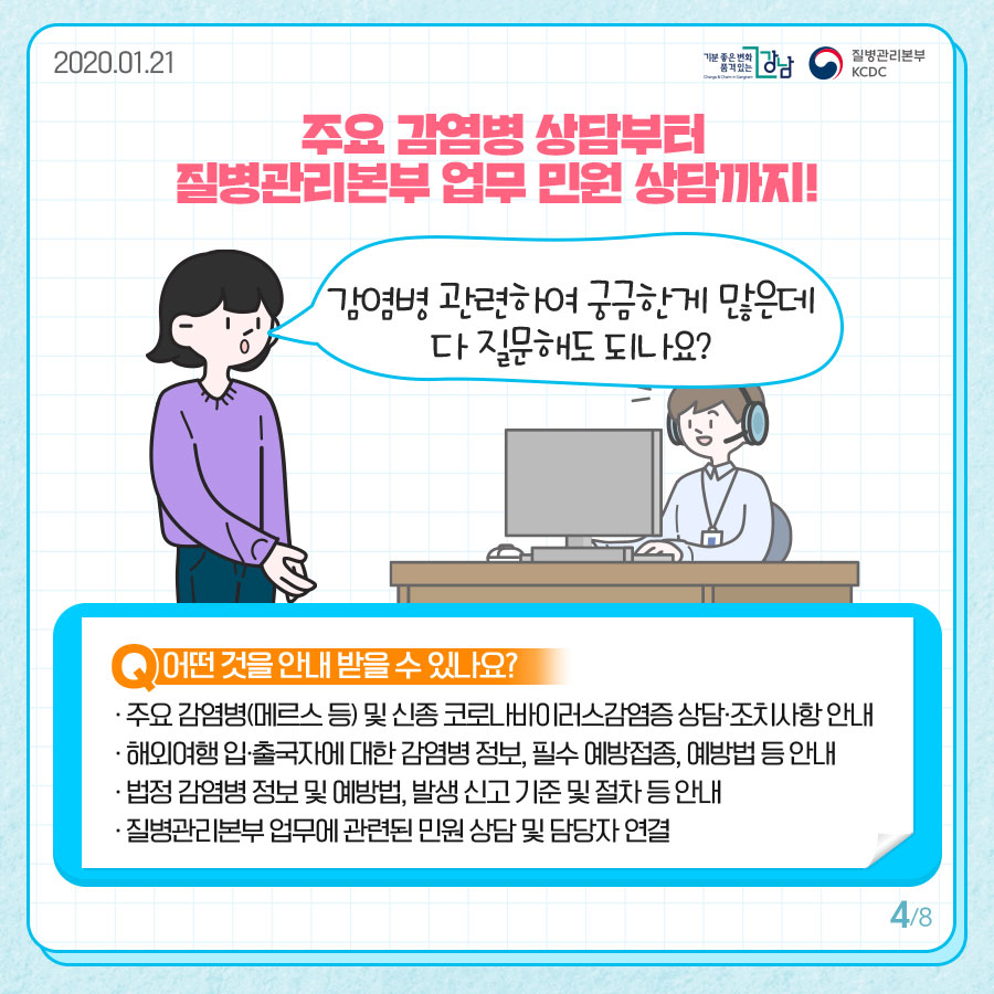 주요 감염병 상담부터 질병관리본부 업무 민원 상담까지!  감염병 관련하여 궁금한 게 많은데 다 질문해도 되나요?  Q.어떤 것을 안내받을 수 있나요?  ·주요 감염병(메르스 등) 및 신종 코로나바이러스감염증 상담·조치사항 안내  ·해외여행 입·출국자에 대한 감염병 정보, 필수 예방접종, 예방법 등 안내  ·법정 감염병 정보 및 예방법, 발생 신고 기준 및 절차 등 안내  ·질병관리본부 업무에 관련된 민원 상담 및 담당자 연결