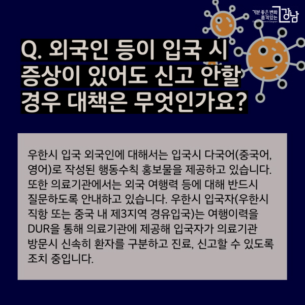 Q. 외국인 등이 입국 시 증상이 있어도 신고 안할 경우 대책은 무엇인가요? 우한시 입국 외국인에 대해서는 입국시 다국어(중국어, 영어)로 작성된 행동수칙 홍보물을 제공하고 있습니다. 또한 의료기관에서는 외국 여행력 등에 대해 반드시 질문하도록 안내하고 있습니다. 우한시 입국자(우한시 직항 또는 중국 내 제3지역 경유입국)는 여행이력을 DUR을 통해 의료기관에 제공해 입국자가 의료기관 방문시 신속히 환자를 구분하고 진료, 신고할 수 있도록 조치 중입니다.