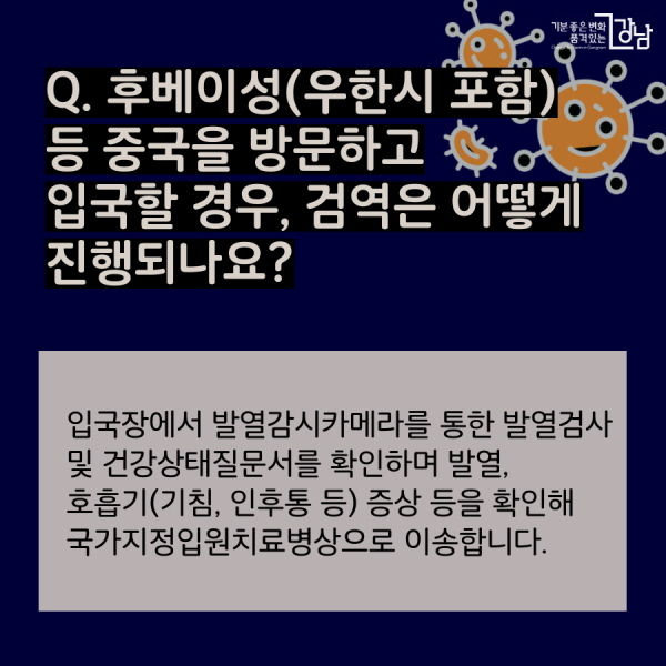 Q. 후베이성(우한시 포함) 등 중국을 방문하고  입국할 경우, 검역은 어떻게 진행되나요? 입국장에서 발열감시카메라를 통한 발열검사 및 건강상태질문서를 확인하며 발열, 호흡기(기침, 인후통 등) 증상 등을 확인해 국가지정입원치료병상으로 이송합니다.