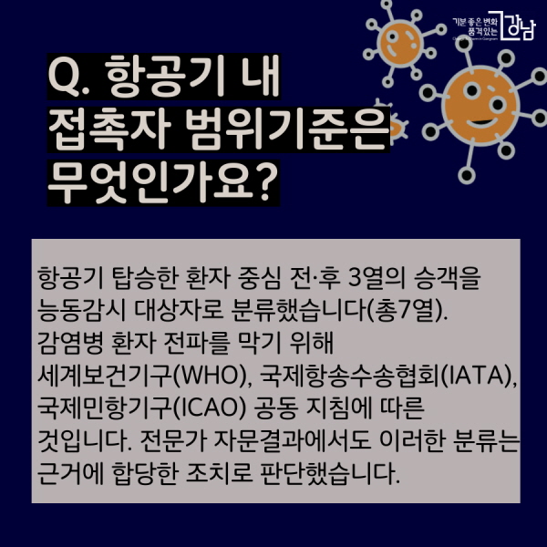 Q.  항공기 내 접촉자 범위기준은 무엇인가요? 항공기 탑승한 환자 중심 전·후 3열의 승객을 능동감시 대상자로 분류했습니다(총7열).  감염병 환자 전파를 막기 위해 세계보건기구(WHO), 국제항송수송협회(IATA), 국제민항기구(ICAO) 공동 지침에 따른 것입니다. 전문가 자문결과에서도 이러한 분류는 근거에 합당한 조치로 판단했습니다.