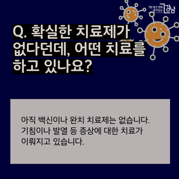 Q. 확실한 치료제가 없다던데, 어떤 치료를  하고 있나요? 아직 백신이나 완치 치료제는 없습니다. 기침이나 발열 등 증상에 대한 치료가 이뤄지고 있습니다.