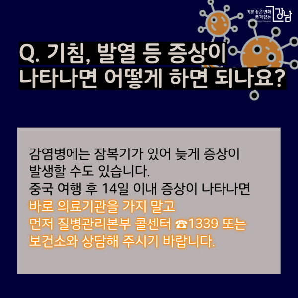 Q. 기침, 발열 등 증상이 나타나면 어떻게 하면 되나요? 감염병에는 잠복기가 있어 늦게 증상이 발생할 수도 있습니다.  중국 여행 후 14일 이내 증상이 나타나면  바로 의료기관을 가지 말고  먼저 질병관리본부 콜센터 ☎1339 또는 보건소와 상담해 주시기 바랍니다.