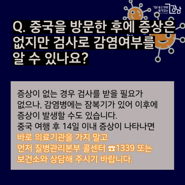 Q. 중국을 방문한 후에 증상은 없지만 검사로 감염여부를 알 수 있나요? 증상이 없는 경우 검사를 받을 필요가 없으나, 감염병에는 잠복기가 있어 이후에 증상이 발생할 수도 있습니다. 중국 여행 후 14일 이내 증상이 나타나면 바로 의료기관을 가지 말고 먼저 질병관리본부 콜센터 ☎1339 또는 보건소와 상담해 주시기 바랍니다.